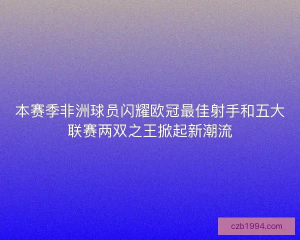 本赛季非洲球员闪耀欧冠最佳射手和五大联赛两双之王掀起新潮流