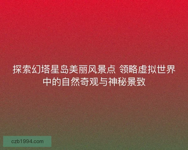 探索幻塔星岛美丽风景点 领略虚拟世界中的自然奇观与神秘景致