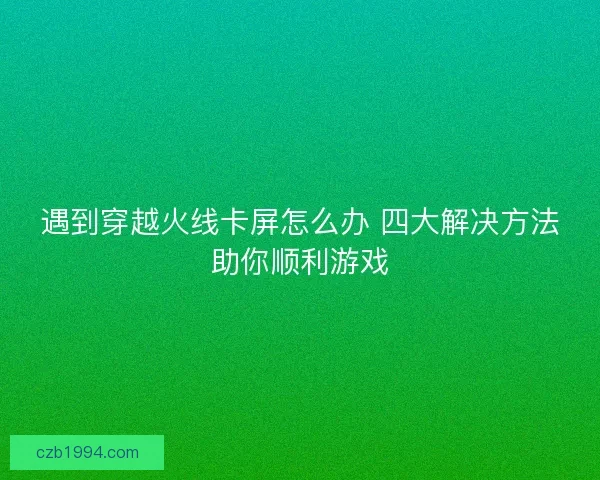 遇到穿越火线卡屏怎么办 四大解决方法助你顺利游戏