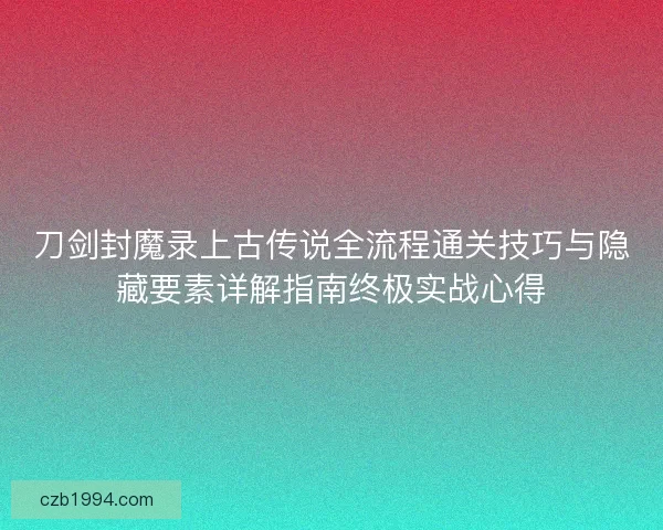 刀剑封魔录上古传说全流程通关技巧与隐藏要素详解指南终极实战心得