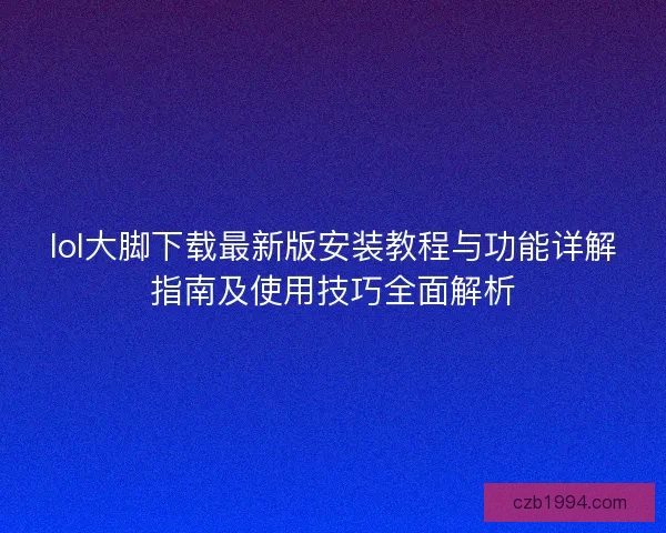 lol大脚下载最新版安装教程与功能详解指南及使用技巧全面解析