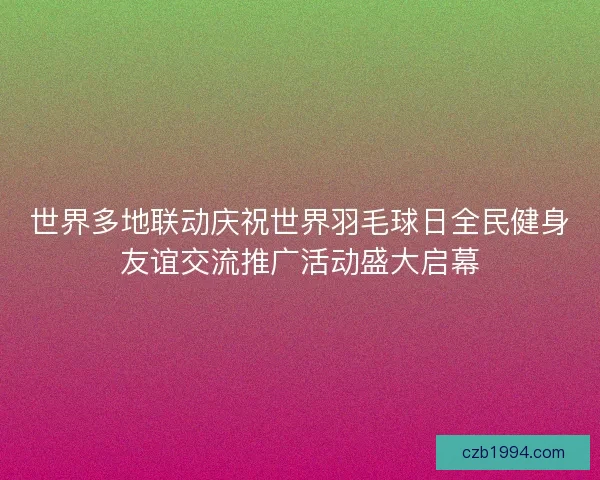 世界多地联动庆祝世界羽毛球日全民健身友谊交流推广活动盛大启幕