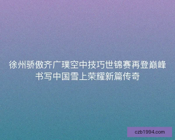 徐州骄傲齐广璞空中技巧世锦赛再登巅峰书写中国雪上荣耀新篇传奇