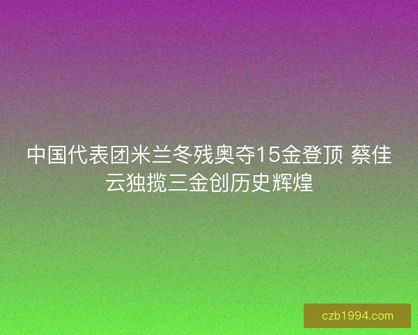 中国代表团米兰冬残奥夺15金登顶 蔡佳云独揽三金创历史辉煌