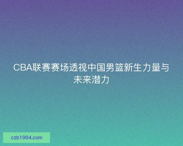CBA联赛赛场透视中国男篮新生力量与未来潜力