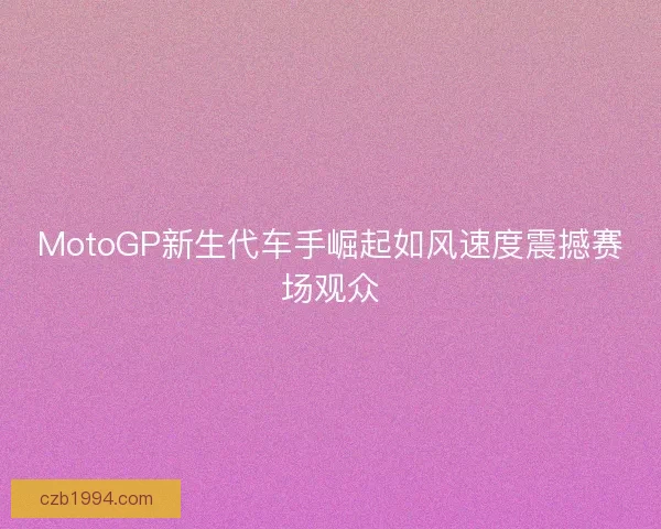 MotoGP新生代车手崛起如风速度震撼赛场观众