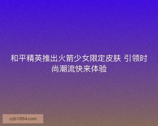 和平精英推出火箭少女限定皮肤 引领时尚潮流快来体验