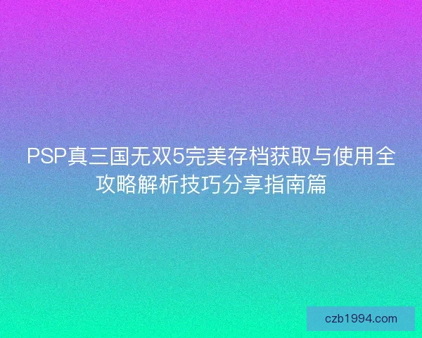 PSP真三国无双5完美存档获取与使用全攻略解析技巧分享指南篇