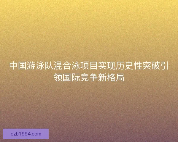 中国游泳队混合泳项目实现历史性突破引领国际竞争新格局