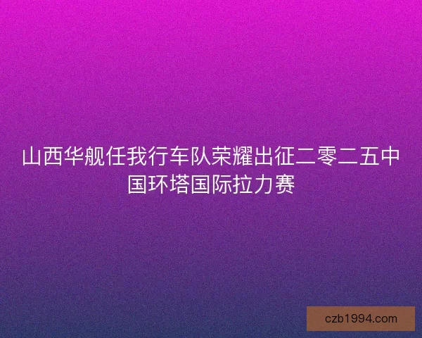 山西华舰任我行车队荣耀出征二零二五中国环塔国际拉力赛