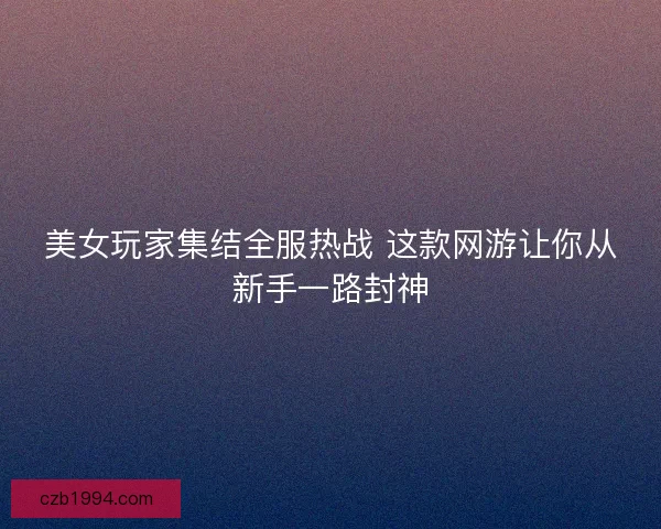 美女玩家集结全服热战 这款网游让你从新手一路封神