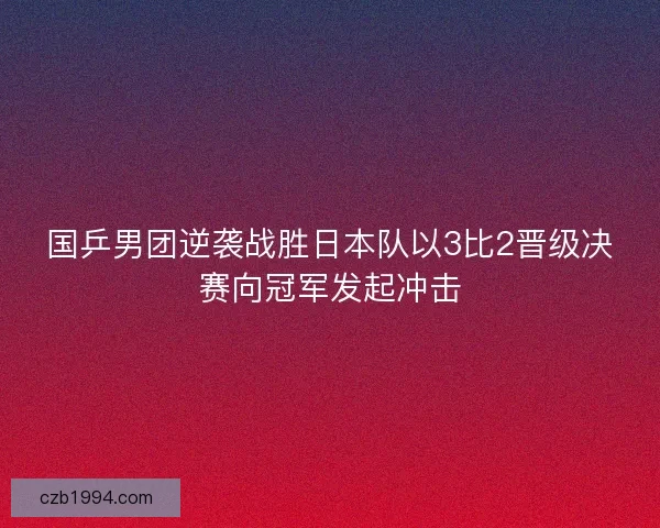 国乒男团逆袭战胜日本队以3比2晋级决赛向冠军发起冲击