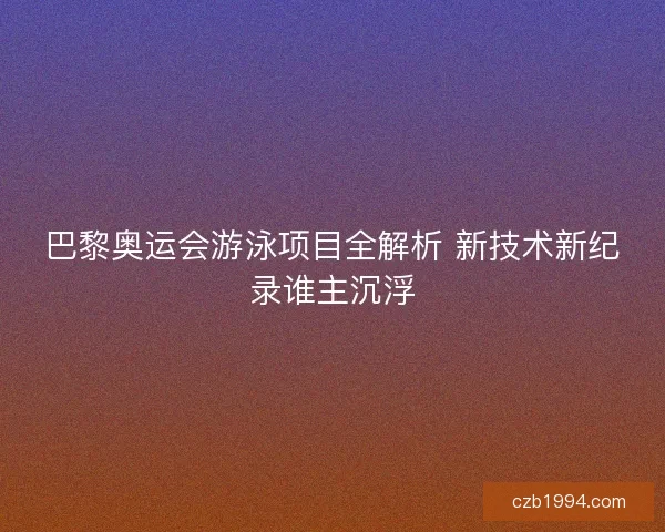 巴黎奥运会游泳项目全解析 新技术新纪录谁主沉浮