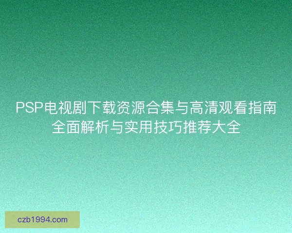 PSP电视剧下载资源合集与高清观看指南全面解析与实用技巧推荐大全