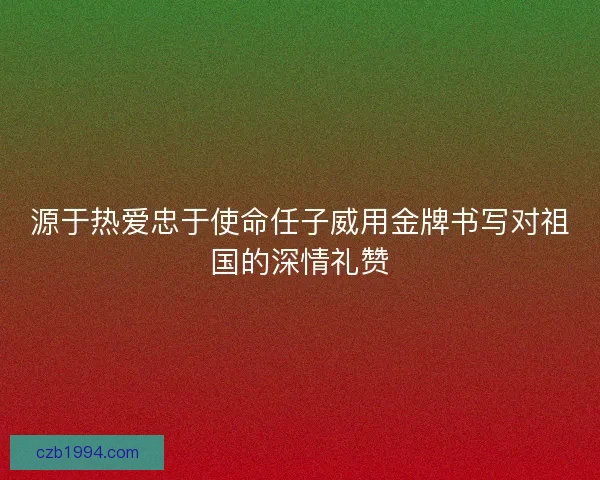 源于热爱忠于使命任子威用金牌书写对祖国的深情礼赞