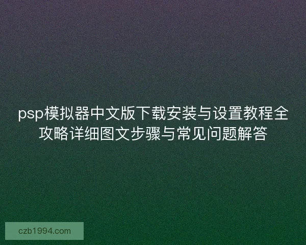 psp模拟器中文版下载安装与设置教程全攻略详细图文步骤与常见问题解答