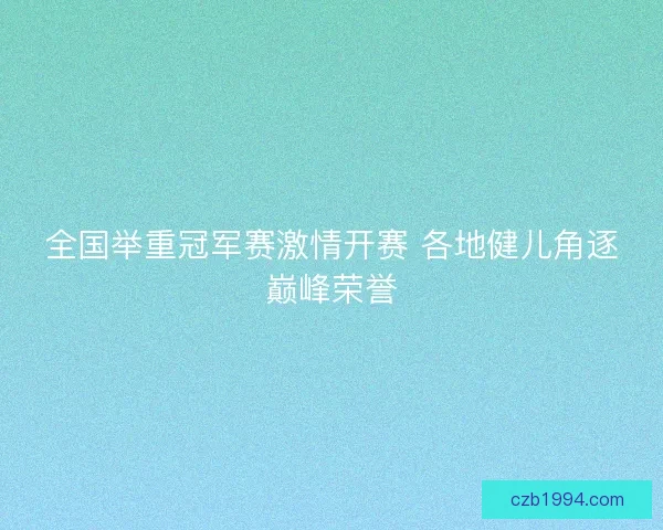 全国举重冠军赛激情开赛 各地健儿角逐巅峰荣誉