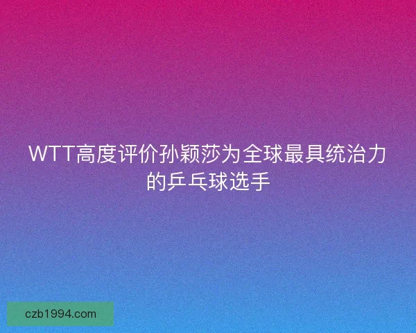 WTT高度评价孙颖莎为全球最具统治力的乒乓球选手