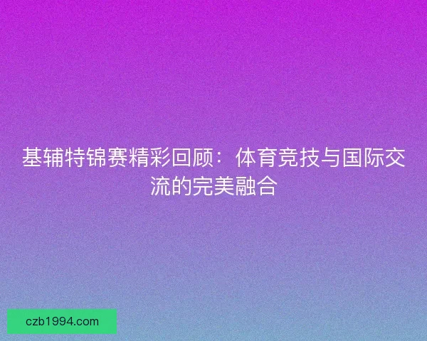 基辅特锦赛精彩回顾：体育竞技与国际交流的完美融合