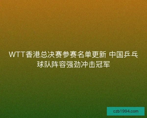 WTT香港总决赛参赛名单更新 中国乒乓球队阵容强劲冲击冠军