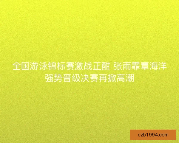 全国游泳锦标赛激战正酣 张雨霏覃海洋强势晋级决赛再掀高潮
