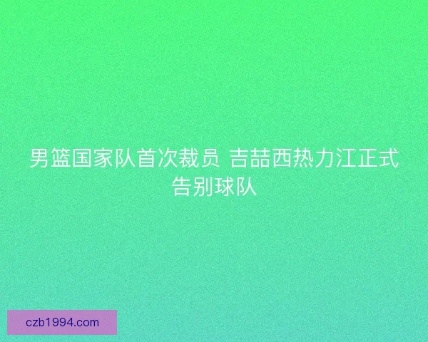 男篮国家队首次裁员 吉喆西热力江正式告别球队